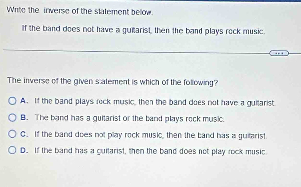 Write the inverse of the statement below.
If the band does not have a guitarist, then the band plays rock music.
The inverse of the given statement is which of the following?
A. If the band plays rock music, then the band does not have a guitarist.
B. The band has a guitarist or the band plays rock music.
C. If the band does not play rock music, then the band has a guitarist.
D. If the band has a guitarist, then the band does not play rock music.