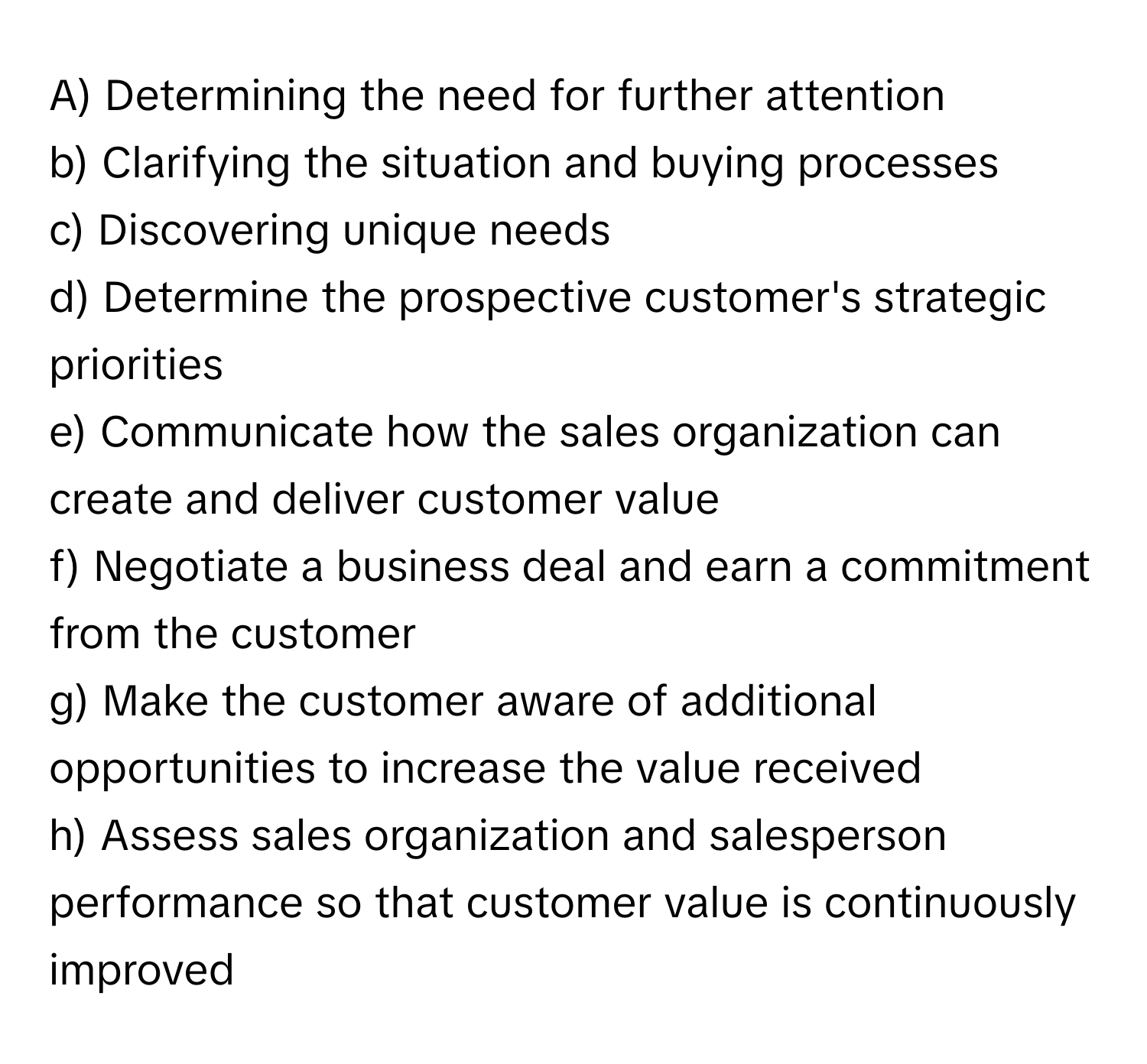 Determining the need for further attention
b) Clarifying the situation and buying processes
c) Discovering unique needs
d) Determine the prospective customer's strategic priorities
e) Communicate how the sales organization can create and deliver customer value
f) Negotiate a business deal and earn a commitment from the customer
g) Make the customer aware of additional opportunities to increase the value received
h) Assess sales organization and salesperson performance so that customer value is continuously improved