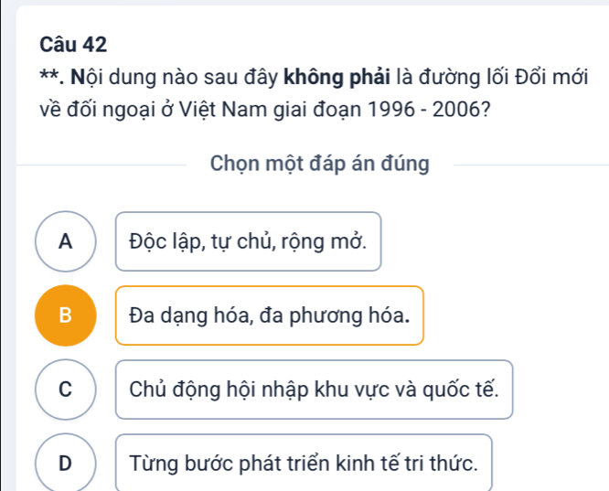 Nội dung nào sau đây không phải là đường lối Đổi mới
về đối ngoại ở Việt Nam giai đoạn 1996-2006 
Chọn một đáp án đúng
A Độc lập, tự chủ, rộng mở.
B Đa dạng hóa, đa phương hóa.
C Chủ động hội nhập khu vực và quốc tế.
D Từng bước phát triển kinh tế tri thức.