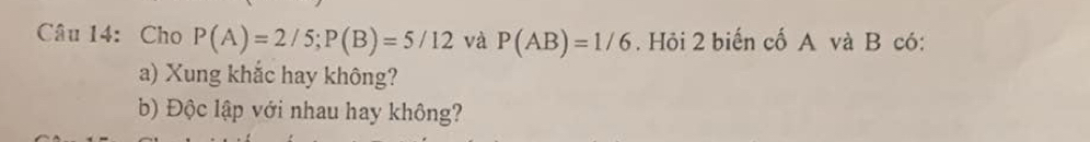 Cho P(A)=2/5; P(B)=5/12 và P(AB)=1/6. Hỏi 2 biến cố A và B có: 
a) Xung khắc hay không? 
b) Độc lập với nhau hay không?