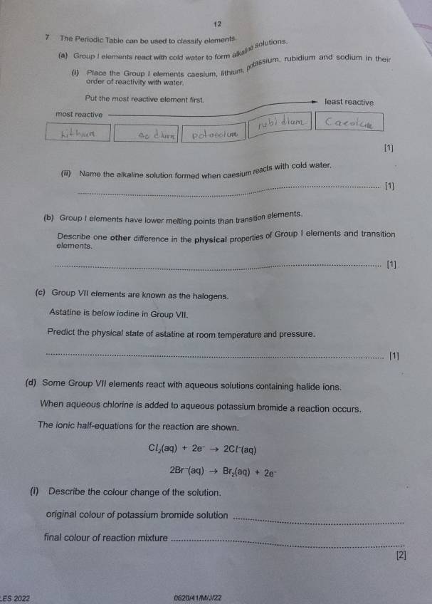 12 
7 The Periodic Table can be used to classify elements 
(a) Group I elements react with cold water to form alkalire solutions 
(1) Place the Group I elements caesium, lithium polassium, rubidium and sodium in their 
order of reactivity with water. 
Put the most reactive element first. least reactive 
most reactive 
[1] 
(ii) Name the alkaline solution formed when caesium reacts with cold water, 
_[1] 
(b) Group I elements have lower melting points than transition elements. 
elements. Describe one other difference in the physical properties of Group I elements and transition 
_[1] 
(c) Group VII elements are known as the halogens. 
Astatine is below iodine in Group VII. 
Predict the physical state of astatine at room temperature and pressure. 
_ 
[1] 
(d) Some Group VII elements react with aqueous solutions containing halide ions. 
When aqueous chlorine is added to aqueous potassium bromide a reaction occurs. 
The ionic half-equations for the reaction are shown.
Cl_2(aq)+2e^-to 2Cl^-(aq)
2Br^-(aq)to Br_2(aq)+2e^-
(i) Describe the colour change of the solution. 
original colour of potassium bromide solution_ 
final colour of reaction mixture_ 
[2] 
LES 2022 0620/41/M/J/22