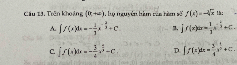 Trên khoảng (0;+∈fty ) , họ nguyên hàm của hàm số f(x)=-sqrt[3](x) là:
A. ∈t f(x)dx=- 1/3 x^(-frac 2)3+C. B. ∈t f(x)dx= 1/3 x^(-frac 2)3+C.
C. ∈t f(x)dx=- 3/4 x^(frac 4)3+C. D. ∈t f(x)dx= 3/4 x^(frac 4)3+C.