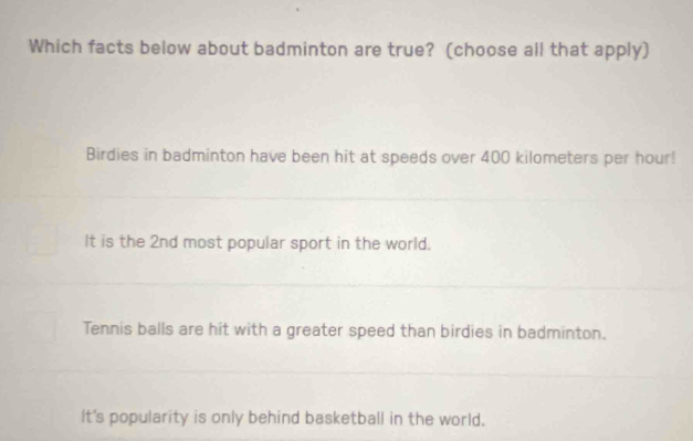 Which facts below about badminton are true? (choose all that apply)
Birdies in badminton have been hit at speeds over 400 kilometers per hour!
It is the 2nd most popular sport in the world.
Tennis balls are hit with a greater speed than birdies in badminton.
It's popularity is only behind basketball in the world.