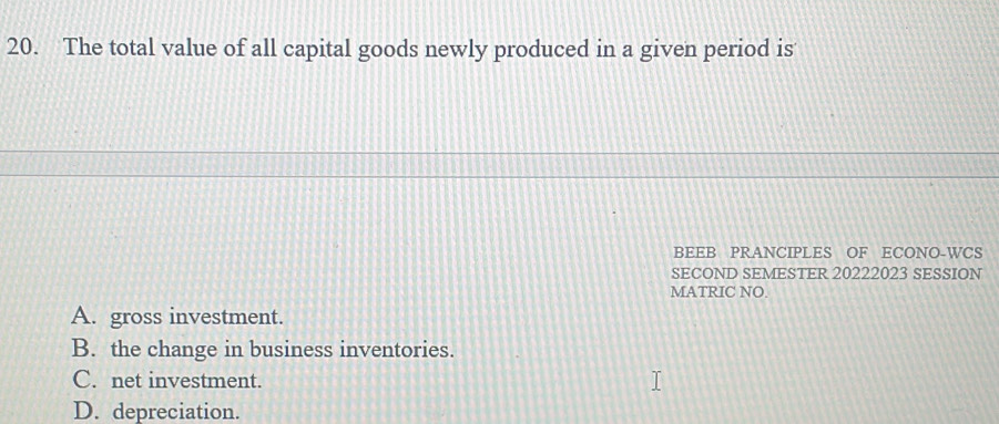 The total value of all capital goods newly produced in a given period is
BEEB PRANCIPLES OF ECONO-WCS
SECOND SEMESTER 20222023 SESSION
MATRIC NO.
A. gross investment.
B. the change in business inventories.
C. net investment.
D. depreciation.