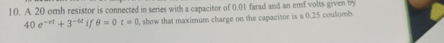 A 20 omh resistor is connected in series with a capacitor of 0.01 farad and an emf volts given by
40e^(-et)+3^(-6t) if θ =0t=0 , show that maximum charge on the capacitor is a 0.25 coulomb.