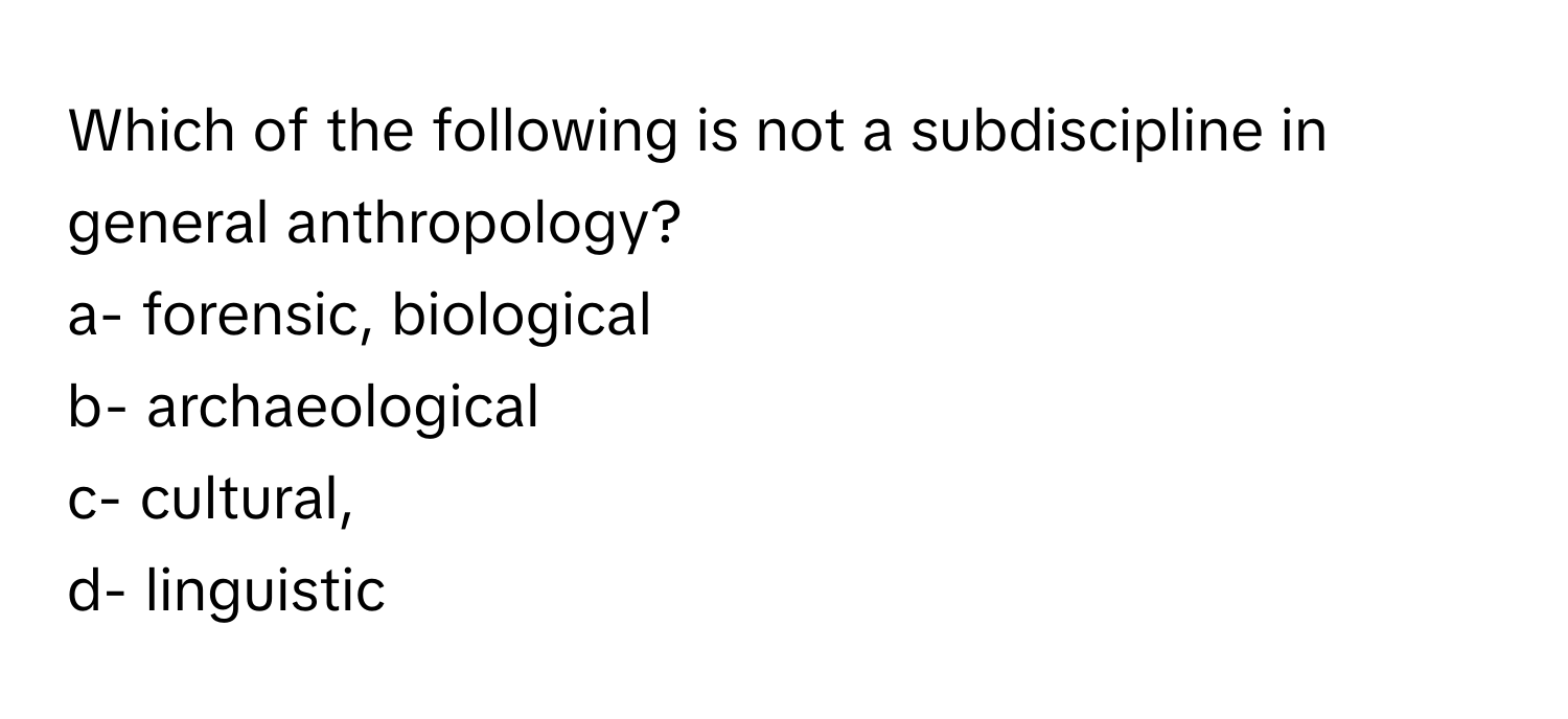 Which of the following is not a subdiscipline in general anthropology?

a- forensic, biological 
b- archaeological 
c- cultural, 
d- linguistic