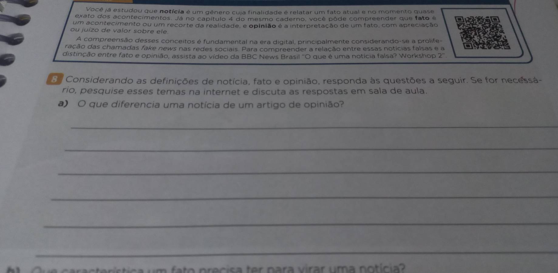 Você já estudou que notícia é um gênero cuja finalidade é relatar um fato atual e no momento quase 
exato dos acontecimentos. Já no capítulo 4 do mesmo caderno, você pôde compreender que fato é 
um acontecimento ou um recorte da realidade, e opinião é a interpretação de um fato, com apreciação 
ou juízo de valor sobre ele. 
A compreensão desses conceitos é fundamental na era digital, principalmente considerando-se a prolife- 
ração das chamadas fake news nas redes sociais. Para compreender a relação entre essas notícias falsas e a 
distinção entre fato e opinião, assista ao vídeo da BBC News Brasil 'O que é uma notícia falsa? Workshop 2'' 
S. Considerando as definições de notícia, fato e opinião, responda às questões a seguir. Se for necessá- 
rio, pesquise esses temas na internet e discuta as respostas em sala de aula. 
a) O que diferencia uma notícia de um artigo de opinião? 
_ 
_ 
_ 
_ 
_ 
_ 
C e característica um fato precisa ter nara virar uma notícia?