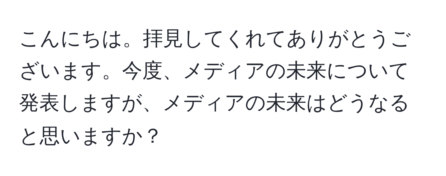 こんにちは。拝見してくれてありがとうございます。今度、メディアの未来について発表しますが、メディアの未来はどうなると思いますか？