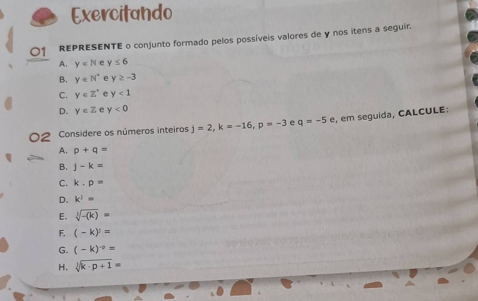 Exercitando 
01 REPRESENTE o conjunto formado pelos possíveis valores de y nos itens a seguir. 
A. y∈ N e y≤ 6
B. y∈ N^* e y≥ -3
C. y∈ Z^* e y<1</tex> 
D. y∈ Z e y<0</tex> 
Considere os números inteiros j=2, k=-16, p=-3 e q=-5e , em seguida, CALCULE: 
A. p+q=
B. j-k=
C. k· p=
D. k^j=
E. sqrt[j](-(k))=
F. (-k)^j=
G. (-k)^-p=
H. sqrt[j](k· p+1)=