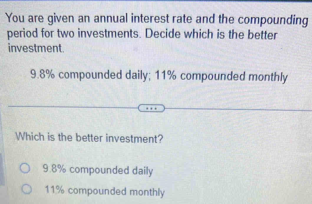 You are given an annual interest rate and the compounding
period for two investments. Decide which is the better
investment.
9.8% compounded daily; 11% compounded monthly
Which is the better investment?
9.8% compounded daily
11% compounded monthly