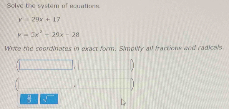 Solve the system of equations.
y=29x+17
y=5x^2+29x-28
Write the coordinates in exact form. Simplify all fractions and radicals. 
□ 
,| □ 
 □ /□  