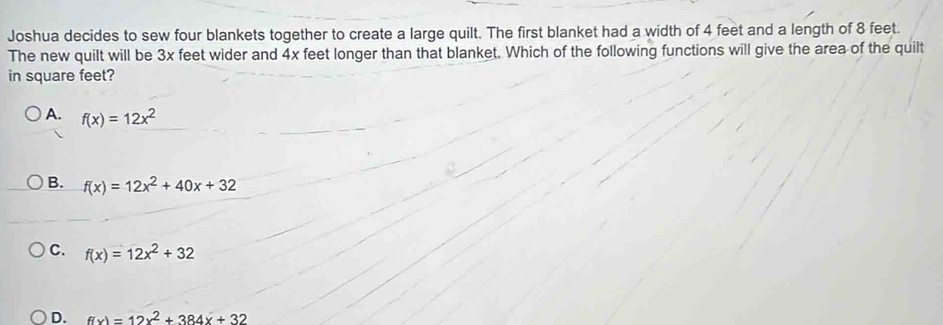 Joshua decides to sew four blankets together to create a large quilt. The first blanket had a width of 4 feet and a length of 8 feet.
The new quilt will be 3x feet wider and 4x feet longer than that blanket. Which of the following functions will give the area of the quilt
in square feet?
A. f(x)=12x^2
B. f(x)=12x^2+40x+32
C. f(x)=12x^2+32
D. f(x)=12x^2+384x+32