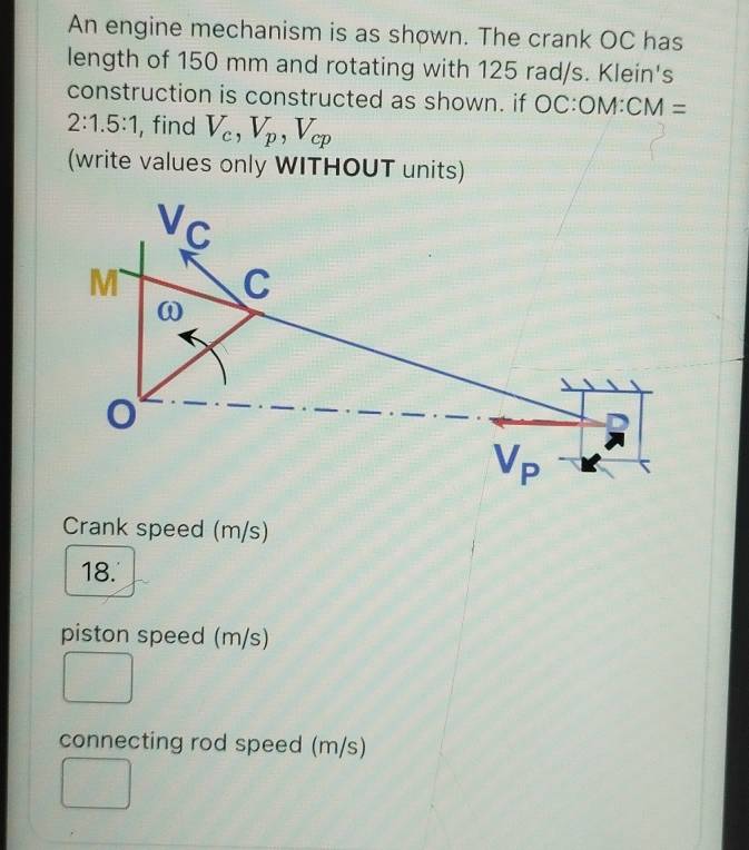 An engine mechanism is as shown. The crank OC has
length of 150 mm and rotating with 125 rad/s. Klein's
construction is constructed as shown. if OC:ON A CM=
2:1.5:1 , find V_c,V_p,V_cp
(write values only WITHOUT units)
Crank speed (m/s)
18.'
piston speed (m/s)
connecting rod speed (m/s)