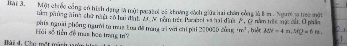 Một chiếc cổng có hình dạng là một parabol có khoảng cách giữa hai chân cổng là 8 m. Người ta treo một 
tấm phông hình chữ nhật có hai đỉnh M,N nằm trên Parabol và hai đinh P, Q nằm trên mặt đất. Ở phần 
phía ngoài phông người ta mua hoa để trang trí với chi phí 200000dong! /m^2 , biết MN=4m, MQ=6m. 
Hỏi số tiền để mua hoa trang trí? 
Bài 4. Cho một mảnh vườn