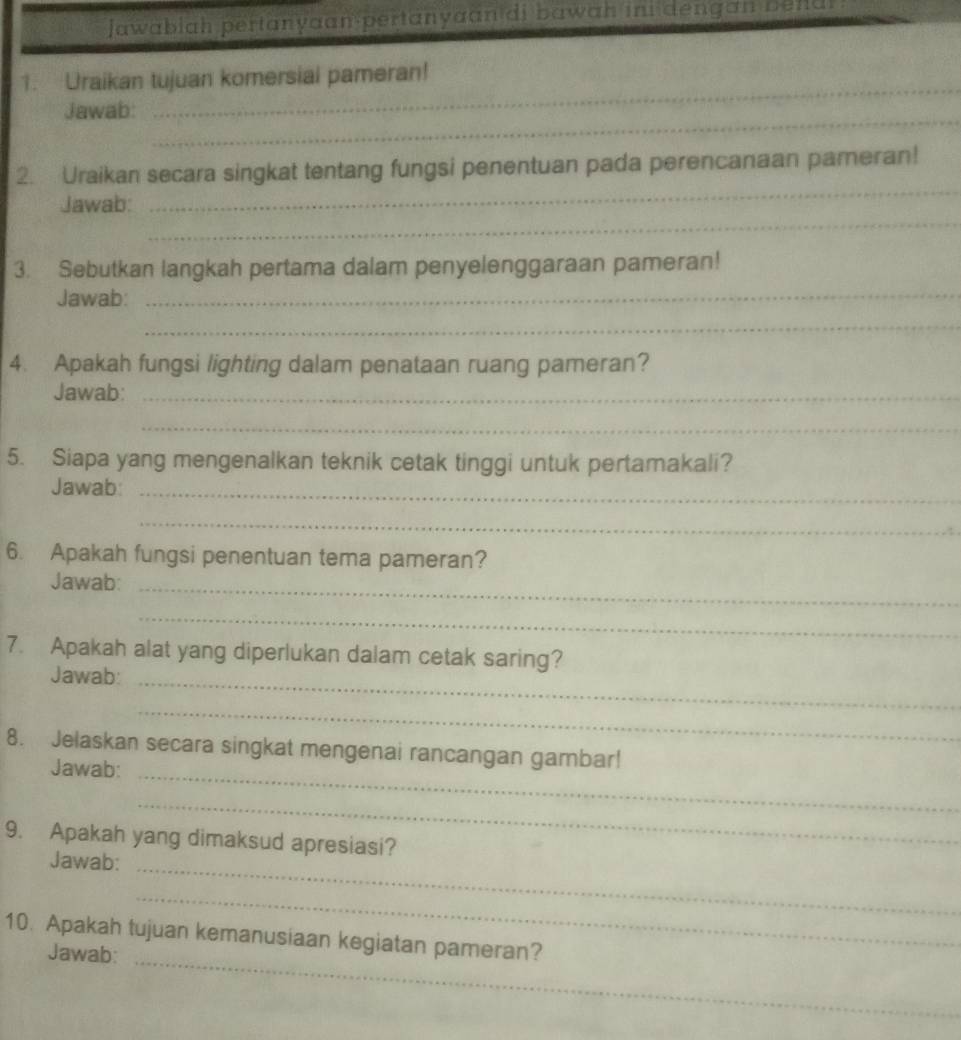 jawabiah pertanyaan pertanyaan di bawah ini dengan be ndi 
_ 
1. Uraikan tujuan komersial pameran! 
_ 
Jawab: 
_ 
2. Uraikan secara singkat tentang fungsi penentuan pada perencanaan pameran! 
_ 
Jawab: 
_ 
3. Sebutkan langkah pertama dalam penyelenggaraan pameran! 
Jawab: 
_ 
4. Apakah fungsi lighting dalam penataan ruang pameran? 
Jawab:_ 
_ 
5. Siapa yang mengenalkan teknik cetak tinggi untuk pertamakali? 
Jawab:_ 
_ 
6. Apakah fungsi penentuan tema pameran? 
Jawab:_ 
_ 
7. Apakah alat yang diperlukan dalam cetak saring? 
Jawab:_ 
_ 
8. Jelaskan secara singkat mengenai rancangan gambar! 
Jawab:_ 
_ 
9. Apakah yang dimaksud apresiasi? 
Jawab:_ 
_ 
10. Apakah tujuan kemanusiaan kegiatan pameran? 
Jawab:_