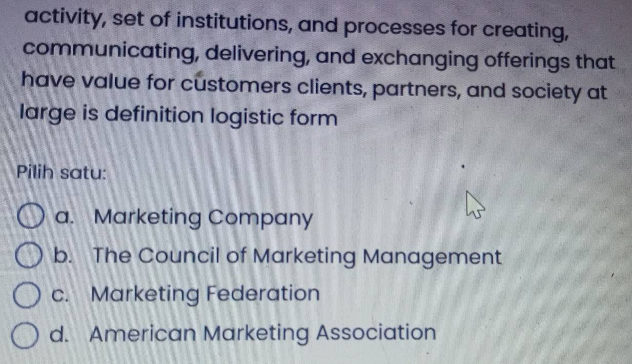 activity, set of institutions, and processes for creating,
communicating, delivering, and exchanging offerings that
have value for customers clients, partners, and society at
large is definition logistic form
Pilih satu:
a. Marketing Company
b. The Council of Marketing Management
c. Marketing Federation
d. American Marketing Association