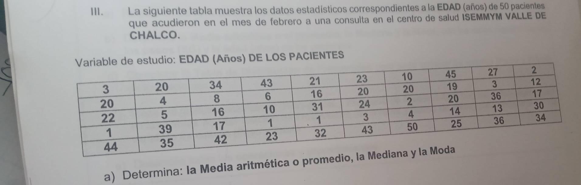 La siguiente tabla muestra los datos estadísticos correspondientes a la EDAD (años) de 50 pacientes 
que acudieron en el mes de febrero a una consulta en el centro de salud ISEMMYM VALLE DE 
CHALCO. 
) DE LOS PACIENTES 
a) Determina: la Media aritmética o promedio, la