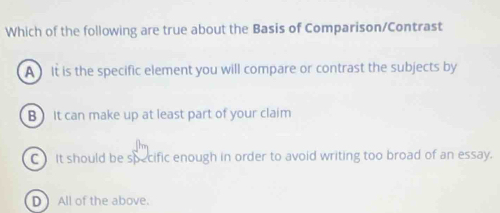 Which of the following are true about the Basis of Comparison/Contrast
A It is the specific element you will compare or contrast the subjects by
B  It can make up at least part of your claim
C It should be specific enough in order to avoid writing too broad of an essay.
D All of the above.