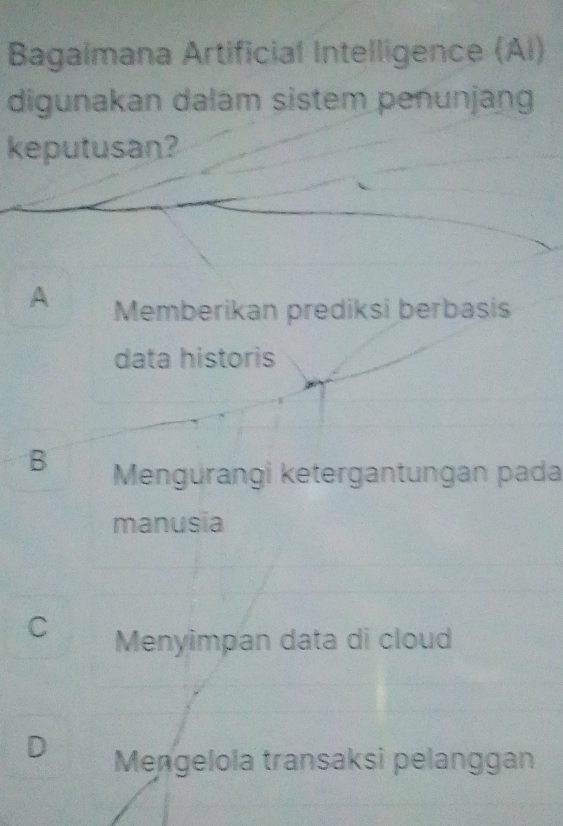 Bagalmana Artificial Intelligence (Al)
digunakan dalam sistem penunjang
keputusan?
A Memberikan prediksi berbasis
data historis
B Mengürangi ketergantungan pada
manusia
C Menyimpan data di cloud
Mengelola transaksi pelanggan