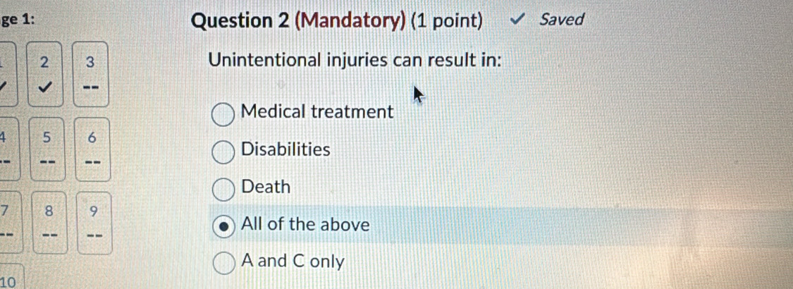 ge 1: Question 2 (Mandatory) (1 point) Saved
2 3 Unintentional injuries can result in:
J --
Medical treatment
4 5 6
Disabilities
-- --
Death
7 8 9
All of the above
-- --
A and C only
10