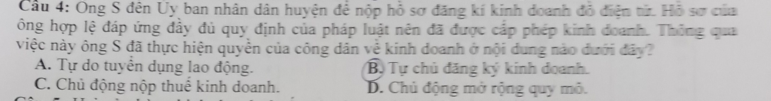 Ông S đên Uy ban nhân dân huyện để nộp hồ sơ đăng kí kinh doanh đỏ điện từ. Hỗ sơ của 
ông hợp lệ đáp ứng đầy đủ quy định của pháp luật nên đã được cấp phép kinh đoanh. Thống qua 
việc này ông S đã thực hiện quyền của công dân về kinh doanh ở nội dung nào dưới đây? 
A. Tự do tuyển dụng lao động. Bộ Tự chủ đăng ký kinh doanh. 
C. Chủ động nộp thuế kinh doanh. B. Chủ động mở rộng quy mô.