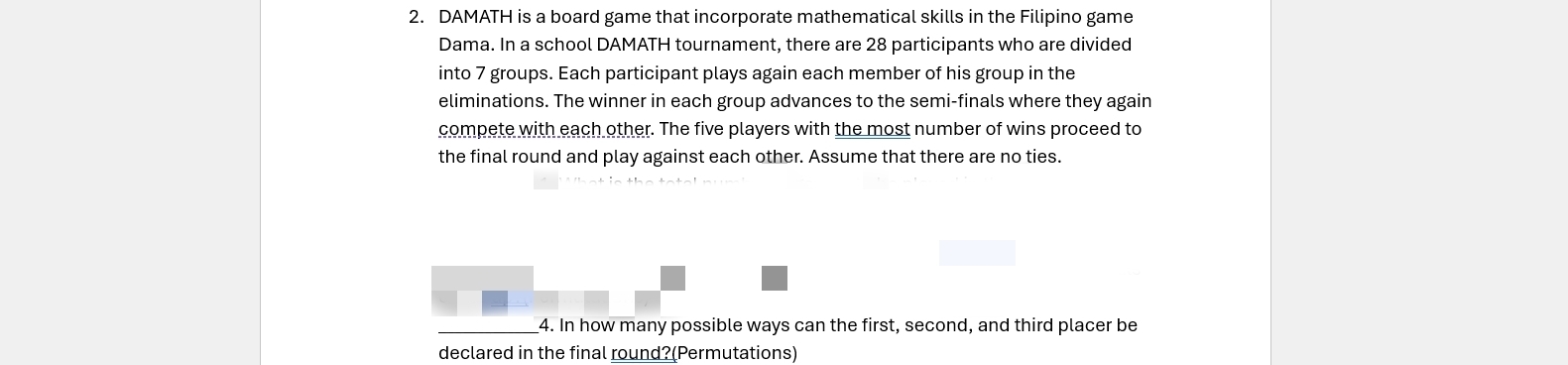 DAMATH is a board game that incorporate mathematical skills in the Filipino game 
Dama. In a school DAMATH tournament, there are 28 participants who are divided 
into 7 groups. Each participant plays again each member of his group in the 
eliminations. The winner in each group advances to the semi-finals where they again 
compete with each other. The five players with the most number of wins proceed to 
the final round and play against each other. Assume that there are no ties. 
4. In how many possible ways can the first, second, and third placer be 
declared in the final round?(Permutations)