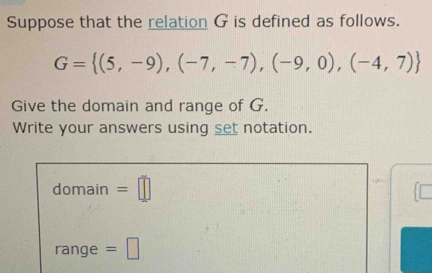 Suppose that the relation G is defined as follows.
G= (5,-9),(-7,-7),(-9,0),(-4,7)
Give the domain and range of G. 
Write your answers using set notation. 
domain =□ 
range =□