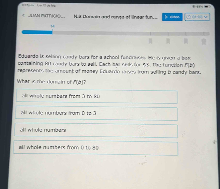 6:27 p.m.. Lun 17 die feb 68%
JUAN PATRICIO... N. 8 Domain and range of linear fun... Video 01:03 
14
.
Eduardo is selling candy bars for a school fundraiser. He is given a box
containing 80 candy bars to sell. Each bar sells for $3. The function F(b)
represents the amount of money Eduardo raises from selling b candy bars.
What is the domain of F(b) ?
all whole numbers from 3 to 80
all whole numbers from 0 to 3
all whole numbers
all whole numbers from 0 to 80