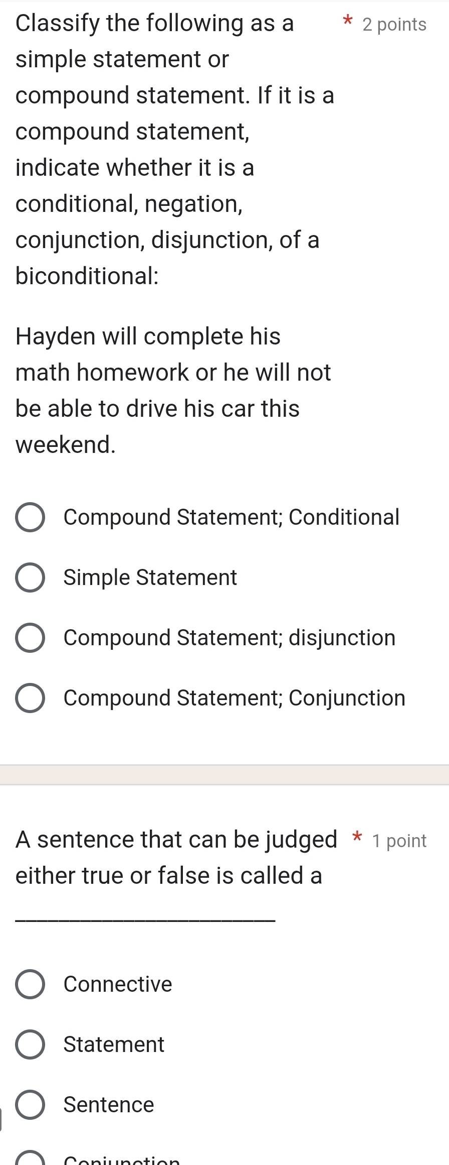 Classify the following as a * 2 points
simple statement or
compound statement. If it is a
compound statement,
indicate whether it is a
conditional, negation,
conjunction, disjunction, of a
biconditional:
Hayden will complete his
math homework or he will not 
be able to drive his car this
weekend.
Compound Statement; Conditional
Simple Statement
Compound Statement; disjunction
Compound Statement; Conjunction
A sentence that can be judged * 1 point
either true or false is called a
_
Connective
Statement
Sentence