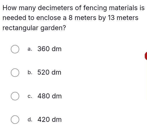 How many decimeters of fencing materials is
needed to enclose a 8 meters by 13 meters
rectangular garden?
a. 360 dm
b. 520 dm
c. 480 dm
d. 420 dm