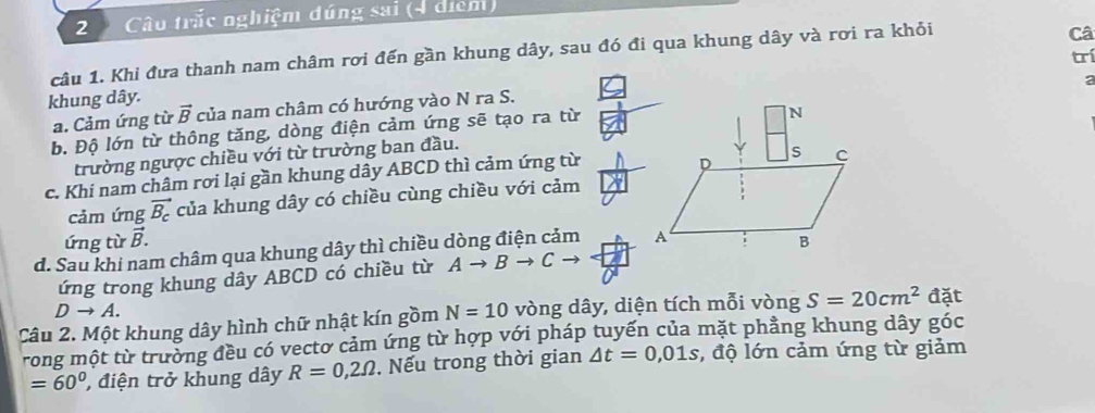 Câu trắc nghiệm đúng sai (4 diểm)
câu 1. Khi đưa thanh nam châm rơi đến gần khung dây, sau đó đi qua khung dây và rơi ra khỏi
Câ
trí
khung dây.
a. Cảm ứng từ vector B của nam châm có hướng vào N ra S.
b. Độ lớn từ thông tăng, dòng điện cảm ứng sẽ tạo ra từ2
trường ngược chiều với từ trường ban đầu.
c. Khi nam châm rơi lại gần khung dây ABCD thì cảm ứng từ
cảm ứng vector B_c của khung dây có chiều cùng chiều với cảm
ứng từ vector B.
d. Sau khi nam châm qua khung dây thì chiều dòng điện cảm 
ứng trong khung dây ABCD có chiều từ Ato Bto Cto
Dto A. 
Câu 2. Một khung dây hình chữ nhật kín gồm N=10 vòng dây, diện tích mỗi vòng S=20cm^2 đặt
rong một từ trưởng đều có vectơ cảm ứng từ hợp với pháp tuyến của mặt phẳng khung dây góc
=60° , điện trở khung dây R=0,2Omega. Nếu trong thời gian △ t=0,01s :, độ lớn cảm ứng từ giảm