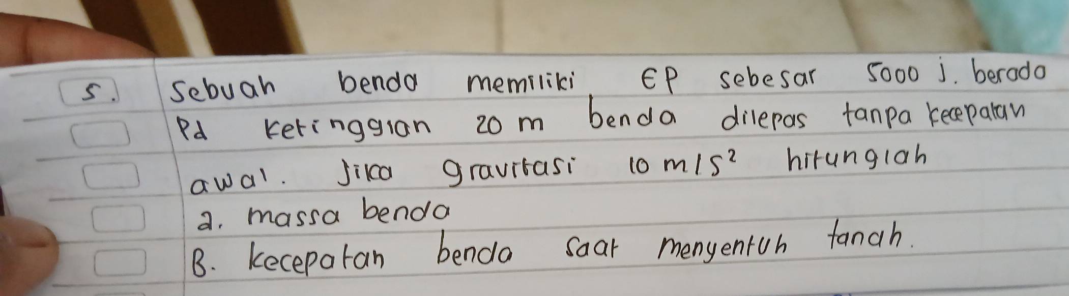 Sebuah benda memiliki. EP sebesar 5000 j. berodo
Pd keringgran 20m benda dilepas fanpa keceparaw
awal. Jika gravitasi 10m/s^2 hirunglah
a. massa benda
B. kecepatan bendo soar menyentoh fanch.