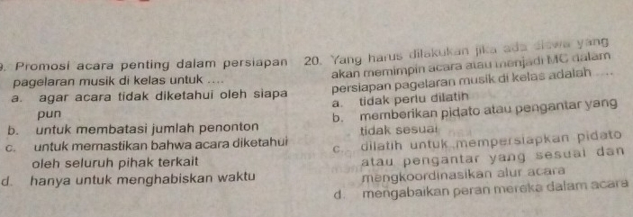 pagelaran musik di kelas untuk . 20. Yang harus dilakukan jika ada slswa yang
. Promosi acara penting dalam persiapan akan memimpin acara atau menjadi MC dalam
a. agar acara tidak diketahui oleh siapa persiapan pagelaran musik di kelas adalah
a. tidak perlu dilatih
pun
b. untuk membatasi jumlah penonton b. memberikan pidato atau pengantar yang
tidak sesual
c. untuk memastikan bahwa acara diketahui c. dilatih untuk mempersiapkan pidato
oleh seluruh pihak terkait
atau pengantar yang sesuai dan 
d. hanya untuk menghabiskan waktu
mangkoordinasikan alur acara
d. mengabaikan peran mereka dalam acara