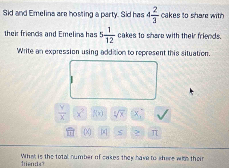 Sid and Emelina are hosting a party. Sid has 4 2/3  cakes to share with 
their friends and Emelina has 5 1/12  cakes to share with their friends. 
Write an expression using addition to represent this situation.
 Y/X  x^2 f(x) sqrt[n](X) X_n
(x) [X] S > π
What is the total number of cakes they have to share with their 
friends?