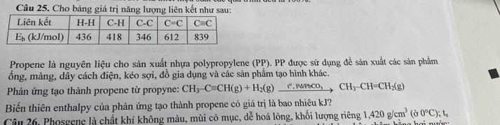 Cho bảng giá trị năng lượng liên kết như sau:
Propene là nguyên liệu cho sản xuất nhựa polypropylene (PP). PP được sử dụng để sản xuất các sản phẩm
ổng, màng, dây cách điện, kéo sợi, đồ gia dụng và các sản phẩm tạo hình khác.
Phản ứng tạo thành propene từ propyne: CH_3-Cequiv CH(g)+H_2(g)xrightarrow r°,Pd/PbCO_3CH_3-CH=CH_2(g)
Biến thiên enthalpy của phản ứng tạo thành propene có giá trị là bao nhiêu kJ?
Câu 26, Phosgene là chất khí không màu, mùi cỏ mục, dễ hoá lỏng, khối lượng riêng 1,420g/cm^3(j0°Cendpmatrix ;t_s