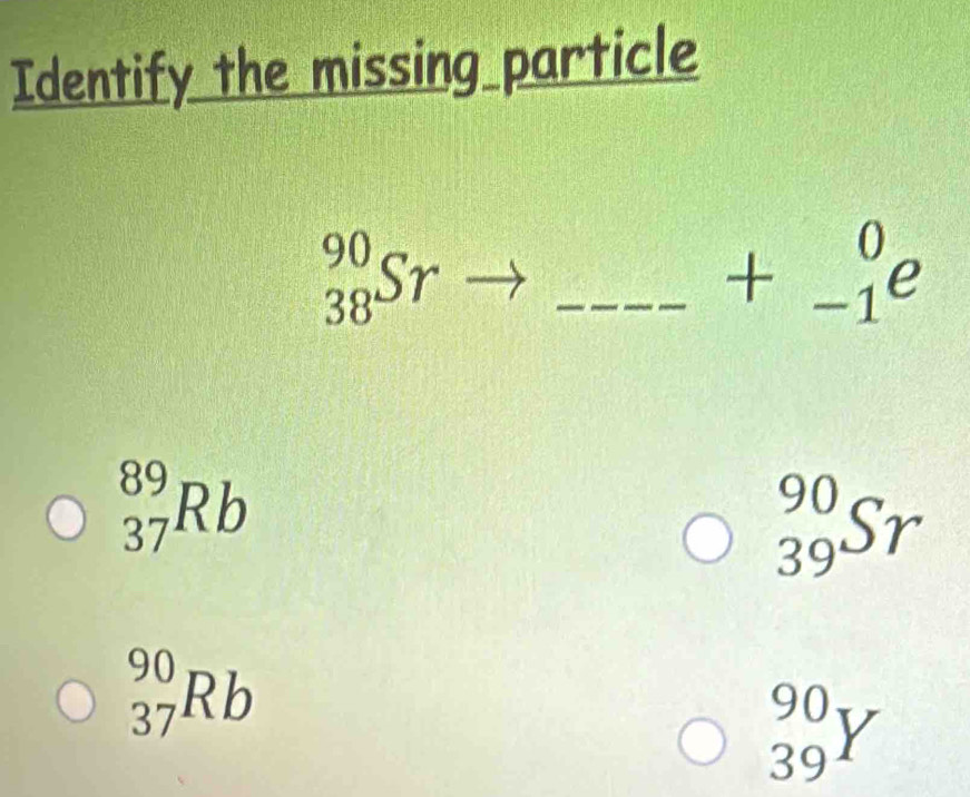 Identify the missing particle
_(38)^(90)Sr _
+_(-1)^0e
_(37)^(89)Rb
_(39)^(90)Sr
_(37)^(90)Rb
_(39)^(90)Y