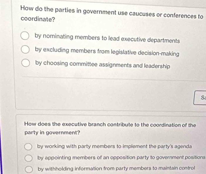 How do the parties in government use caucuses or conferences to
coordinate?
by nominating members to lead executive departments
by excluding members from legislative decision-making
by choosing committee assignments and leadership
Sa
How does the executive branch contribute to the coordination of the
party in government?
by working with party members to implement the party's agenda
by appointing members of an opposition party to government positions
by withholding information from party members to maintain control