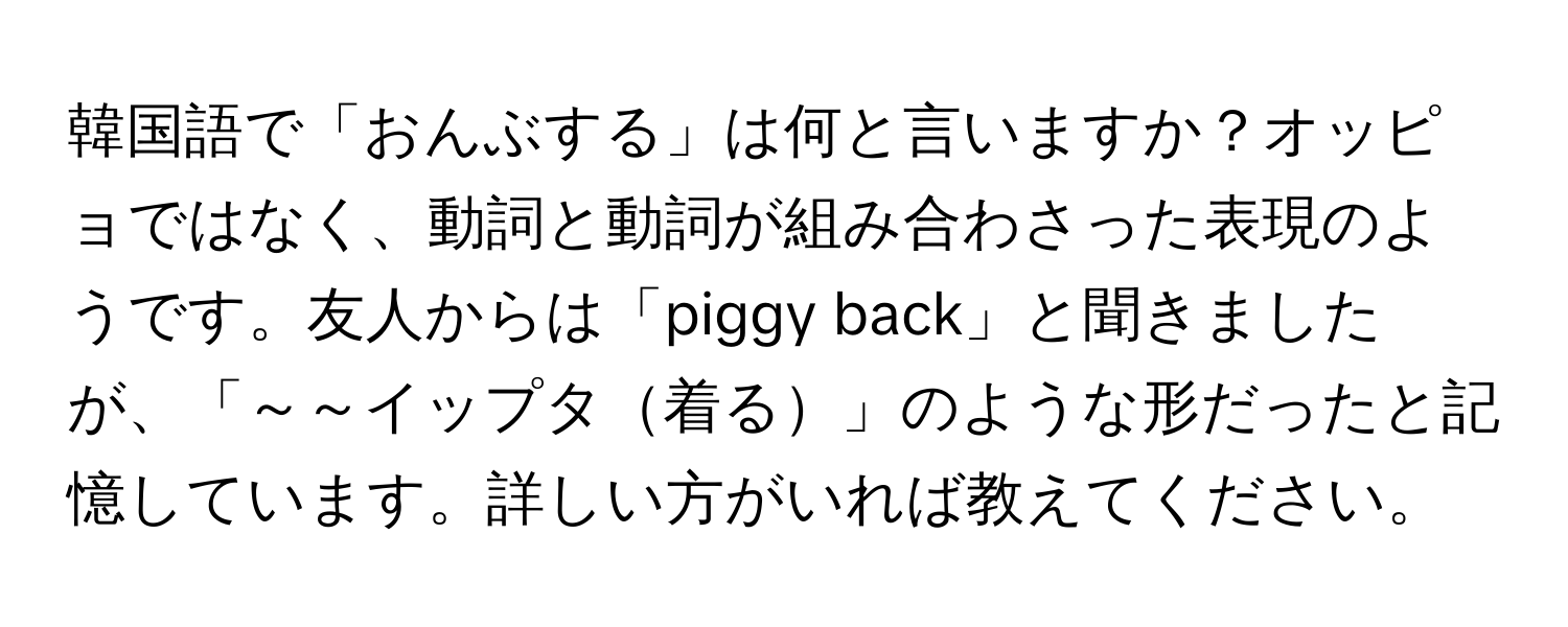 韓国語で「おんぶする」は何と言いますか？オッピョではなく、動詞と動詞が組み合わさった表現のようです。友人からは「piggy back」と聞きましたが、「～～イップタ着る」のような形だったと記憶しています。詳しい方がいれば教えてください。