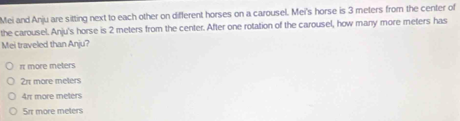 Mei and Anju are sitting next to each other on different horses on a carousel. Mei's horse is 3 meters from the center of
the carousel. Anju's horse is 2 meters from the center. After one rotation of the carousel, how many more meters has
Mei traveled than Anju?
π more meters
2π more meters
4r more meters
5rr more meters