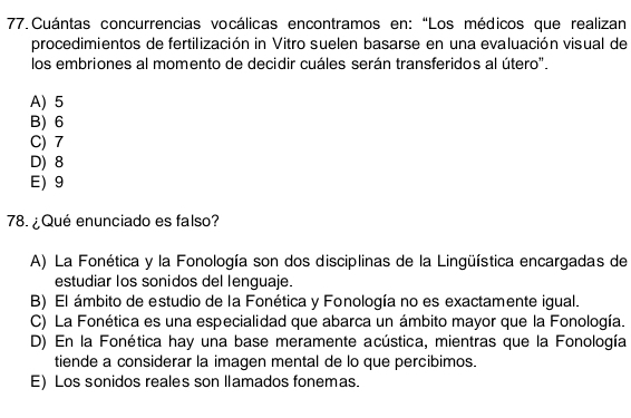 Cuántas concurrencias vocálicas encontramos en: “Los médicos que realizan
procedimientos de fertilización in Vitro suelen basarse en una evaluación visual de
los embriones al momento de decidir cuáles serán transferidos al útero".
A) 5
B) 6
C) 7
D) 8
E) 9
78. ¿Qué enunciado es falso?
A) La Fonética y la Fonología son dos disciplinas de la Lingüística encargadas de
estudiar los sonidos del lenguaje.
B) El ámbito de estudio de la Fonética y Fonología no es exactamente igual.
C) La Fonética es una especialidad que abarca un ámbito mayor que la Fonología.
D) En la Fonética hay una base meramente acústica, mientras que la Fonología
tiende a considerar la imagen mental de lo que percibimos.
E) Los sonidos reales son llamados fonemas.