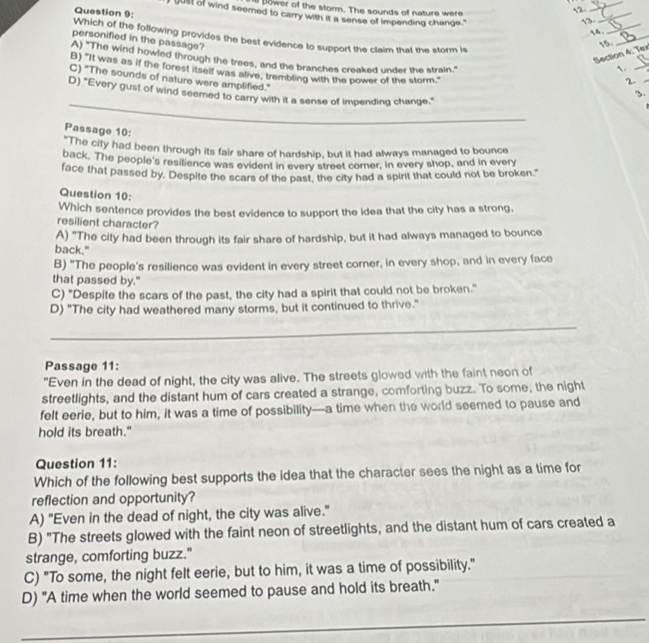 ower of the storm. The sounds of nature were
Question 9:
2_
_
gust of wind seemed to carry with it a sense of impending change."
a D.
personified in the passage?
15
Which of the following provides the best evidence to support the claim that the storm is _1._
Section 4: Tex
A) "The wind howled through the trees, and the branches creaked under the strain."
B) "It was as if the forest itself was alive, trembling with the power of the storm."
C) "The sounds of nature were amplified."
2._
_
D) "Every gust of wind seemed to carry with it a sense of impending change."
Passage 10:
"The city had been through its fair share of hardship, but it had always managed to bounce
back. The people's resilience was evident in every street corner, in every shop, and in every
face that passed by, Despite the scars of the past, the city had a spirit that could not be broken."
Question 10:
Which sentence provides the best evidence to support the idea that the city has a strong,
resilient character?
A) "The city had been through its fair share of hardship, but it had always managed to bounce
back."
B) "The people's resilience was evident in every street corner, in every shop, and in every face
that passed by."
C) "Despite the scars of the past, the city had a spirit that could not be broken."
D) "The city had weathered many storms, but it continued to thrive."
_
_
Passage 11:
"Even in the dead of night, the city was alive. The streets glowed with the faint neon of
streetlights, and the distant hum of cars created a strange, comforting buzz. To some, the night
felt eerie, but to him, it was a time of possibility—a time when the world seemed to pause and
hold its breath."
Question 11:
Which of the following best supports the idea that the character sees the night as a time for
reflection and opportunity?
A) "Even in the dead of night, the city was alive."
B) "The streets glowed with the faint neon of streetlights, and the distant hum of cars created a
strange, comforting buzz."
C) "To some, the night felt eerie, but to him, it was a time of possibility."
D) "A time when the world seemed to pause and hold its breath."
_