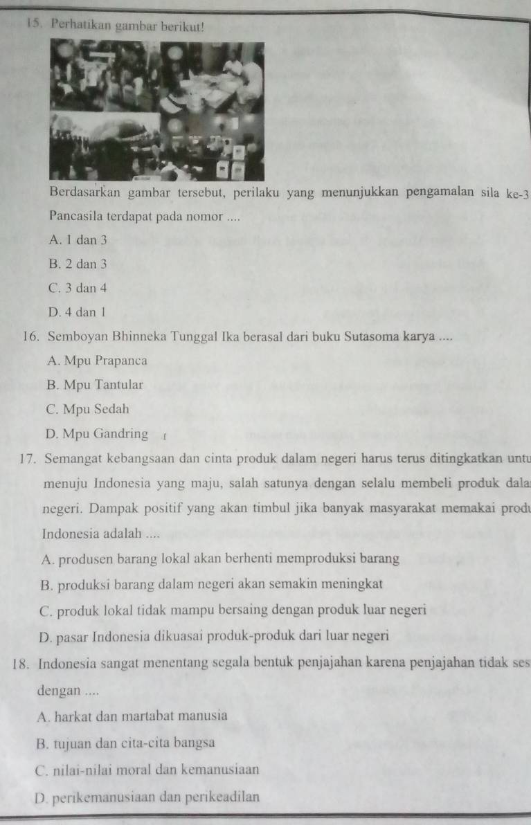 Perhatikan gambar berikut!
Berdasarkan gambar tersebut, perilaku yang menunjukkan pengamalan sila ke- 3
Pancasila terdapat pada nomor ....
A. 1 dan 3
B. 2 dan 3
C. 3 dan 4
D. 4 dan 1
16. Semboyan Bhinneka Tunggal Ika berasal dari buku Sutasoma karya ....
A. Mpu Prapanca
B. Mpu Tantular
C. Mpu Sedah
D. Mpu Gandring 
17. Semangat kebangsaan dan cinta produk dalam negeri harus terus ditingkatkan unt
menuju Indonesia yang maju, salah satunya dengan selalu membeli produk dala
negeri. Dampak positif yang akan timbul jika banyak masyarakat memakai produ
Indonesia adalah ....
A. produsen barang lokal akan berhenti memproduksi barang
B. produksi barang dalam negeri akan semakin meningkat
C. produk lokal tidak mampu bersaing dengan produk luar negeri
D. pasar Indonesia dikuasai produk-produk dari luar negeri
18. Indonesia sangat menentang segala bentuk penjajahan karena penjajahan tidak ses
dengan ....
A. harkat dan martabat manusia
B. tujuan dan cita-cita bangsa
C. nilai-nilai moral dan kemanusiaan
D. perikemanusiaan dan perikeadilan