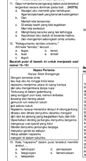 Gaya romantisme pengarang dalam puisi tersebut
lergambar secara dominan pada bait ... (HOTS)
a. Kauajari aku memetik gitar kehidupan
Agar tercipta kasih yang lama tak kudengarkan
b. Dan
Marilah kita bersandar
c. Di setiap kasih yang kita tegakkan
Mari kita berteduh
d. Menghitung karunia yang tak terhingga 16
e. Kauizinkan aku duduk di beranda hatimu
Dan mengambil sebongkah cinta untukku
12. ''Kekagumanku tandas untukmu.'
Arli kata "tandas,* kecuali “
a. legas d. keras
b. kuat o. lomah
c. teguh
Bacalah puisi di bawah ini untuk menjawab soal
nomor 13-16!
Ba
Napas Pertama nc
Karya: Sitok Srengenge
Dengan semesta cinta
kau tiup aku ke rongga bola kaca
rapasmu menjelma udara di ruang hampa T
dan aku mengembara tanpa rupa
Terkurung di dalam gelembung
d
yang sungguh pun luas, namun terbatas D
erasing dari hening abadi
Y
gemurüh ruh melurüh tubüh D
jadi sekutu tubuh s
Napasmu nyusup menandur denyut di relung jantung a
dihalau dan dihela denyutmu darahku mengalir F
dari dan ke jantung yang kaujadikan hulu dan hilir 
Dipantulkan dinding jantungku denyutmu bergema
mengecup urat syaraf yang tidur In
Dibisiki denyutmu jantungku berjaga J
menyalur gerak ke sekujur
K
Hidup adalah napasmu
s
mengaïr di dalam tubuhku
Y
13. Kata '''napasmu''' dalam puisi tersebut memiliki D
simbol ....
P
a. kehidupan d. pemapasan M
b. keagungan e. kemanusiaan
c. kelayakan