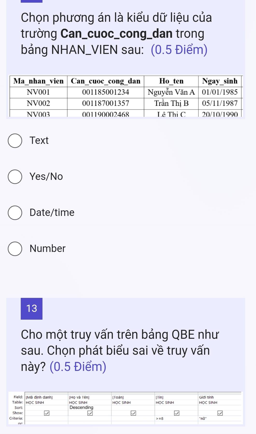 Chọn phương án là kiểu dữ liệu của
trường Can_cuoc_cong_dan trong
bảng NHAN_VIEN sau: (0.5 Điểm)
Text
Yes/No
Date/time
Number
13
Cho một truy vấn trên bảng QBE như
sau. Chọn phát biểu sai về truy vấn
này? (0.5 Điểm)