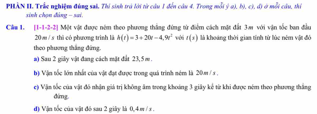 PHẢN II. Trắc nghiệm đúng sai. Thí sinh trả lời từ câu 1 đến câu 4. Trong mỗi ý a), b), c), d) ở mỗi câu, thí
sinh chọn đúng - sai.
Câu 1. [1-1-2-2] Một vật được ném theo phương thắng đứng từ điểm cách mặt đất 3m với vận tốc ban đầu
20 m / s thì có phương trình là h(t)=3+20t-4,9t^2 với t(s) là khoảng thời gian tính từ lúc ném vật đó
theo phương thắng đứng.
a) Sau 2 giây vật đang cách mặt đất 23,5 m.
b) Vận tốc lớn nhất của vật đạt được trong quá trình ném là 20m / s.
c) Vận tốc của vật đó nhận giá trị không âm trong khoảng 3 giây kể từ khi được ném theo phương thẳng
đứng.
d) Vận tốc của vật đó sau 2 giây là 0,4 m / s.