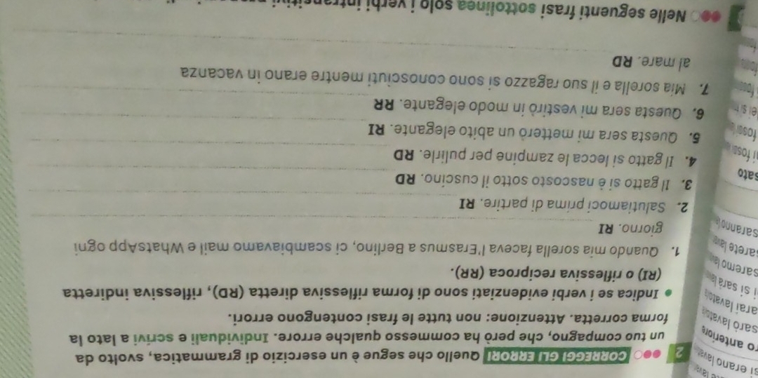 lav 
si erano lava 2 oe CORREGGI GLI ERRORI Quello che segue è un esercizio di grammatica, svolto da 
un tuo compagno, che però ha commesso qualche errore. Individuali e scrivi a lato la 
o anteriors sarò lavatsó 
forma corretta. Attenzione: non tutte le frasi contengono errori. 
Indica se i verbi evidenziati sono di forma riflessiva diretta (RD), riflessiva indiretta 
araí lavato n i si sarà la (RI) o riflessiva reciproca (RR). 
saremola 
1. Quando mia sorella faceva l'Erasmus a Berlino, ci scambiavamo mail e WhatsApp ogni 
larete lav 
sarannola giorno. RI 
2. Salutiamoci prima di partire. RI 
3. Il gatto si è nascosto sotto il cuscino. RD 
sato 
4. Il gatto si lecca le zampine per pulirle. RD 
i fos. 
foss 5. Questa sera mi metterò un abito elegante. RI 
ei sit 
6. Questa sera mi vestirò in modo elegante. RR 
7. Mia sorella e il suo ragazzo si sono conosciuti mentre erano in vacanza 
al mare. RD 
●●○ Nelle seguenti frasi sottolinea solo i verhi intransitiu