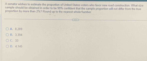 A senator wishes to estimate the proportion of United States voters who favor new road construction. What size
sample should be obtained in order to be 99% confident that the sample proportion will not differ from the true
proportion by more than 2%? Round up to the nearest whole number.
A. 8,289
B. 3,394
C. 33
D. 4,145