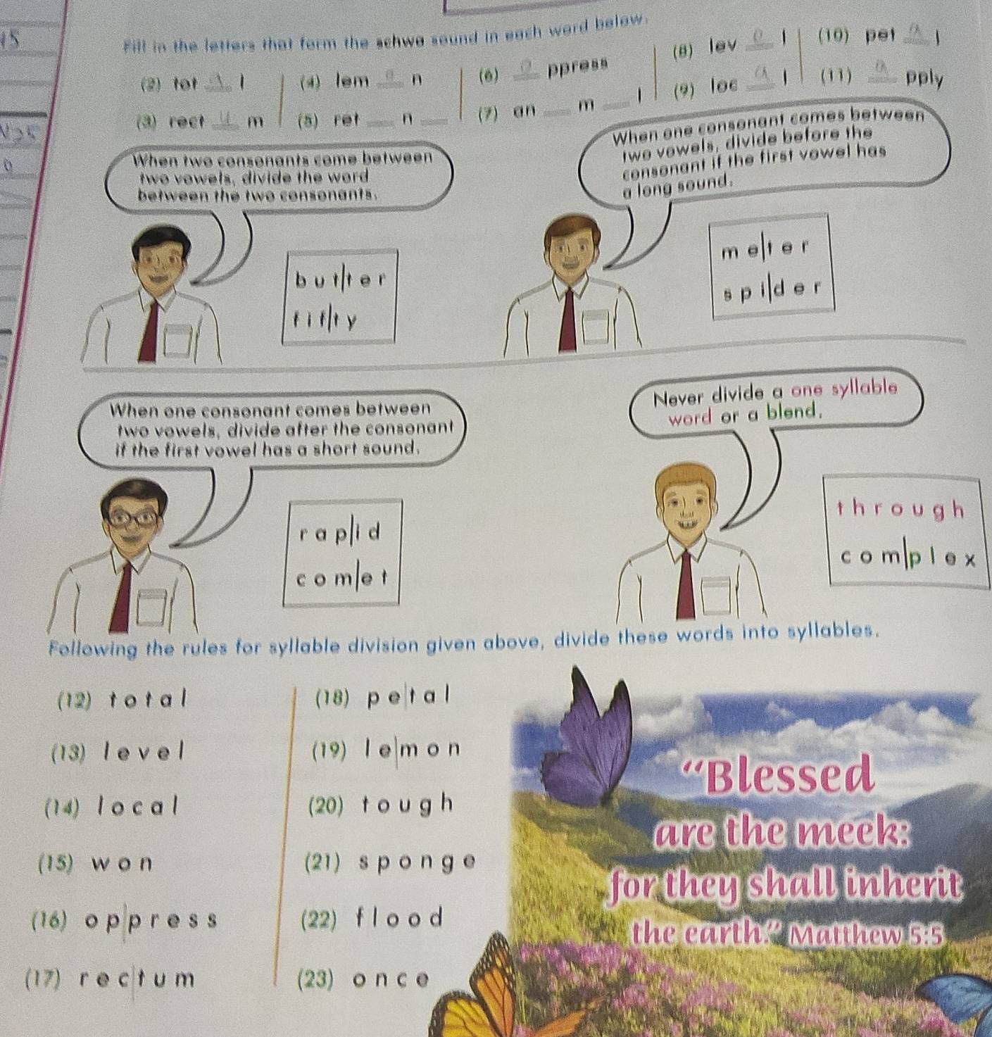 Fill in the letters that form the schwe sound in each word below. 
5 _(10) pet _1 
(8) lev 1 
(2) tot | (4) lem n (6) ppress 
(3) rect_ _m (5) ret __n _(7) an _m _1 (9) loc _1 (11) _pply 
When one consonant comes between 
When two consonants come between 
twe vewels, divide before the 
two vowels, divide the word 
consonant if the first vowel has 
between the two consonants. 
a long sound. 
m e t e r 
bu t t e r 
s p i d e r 
f ì f|t y 
When one consonant comes between 
Never divide a one syllable 
word or a blend. 
two vowels, divide after the consonant 
if the first vowel has a short sound. 
t h r o u g h 
r a p i d 
c o m|p l e x 
c o m e t 
Following the rules for syllable division given above, divide these words into syllables. 
(12) t o t al (18) p e|t a l 
(13) l e v e l (19) le|m o n 
‘Blessed 
(14) l o c a l (20) t o u g h 
are the meek: 
(15) w o n (21)spong e 
for they shall inherit 
(16) o p p r e s s (22) f l o o d 
the earth? Matthew 5:5 
(17) r e c t u m (23) o n c e