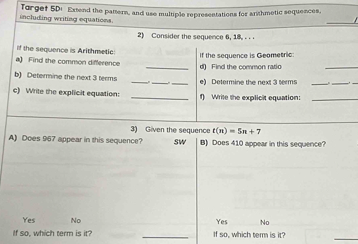 Torget 5D: Extend the pattern, and use multiple representations for arithmetic sequences,
including writing equations.
_

2) Consider the sequence 6, 18, . . .
If the sequence is Arithmetic:
If the sequence is Geometric:
_
a) Find the common difference
_d) Find the common ratio
b) Determine the next 3 terms _、_ `_ e) Determine the next 3 terms_
_
_
c) Write the explicit equation: _f) Write the explicit equation:_
3) Given the sequence t(n)=5n+7
A) Does 967 appear in this sequence? sw B) Does 410 appear in this sequence?
Yes No Yes No
If so, which term is it? _If so, which term is it?
_