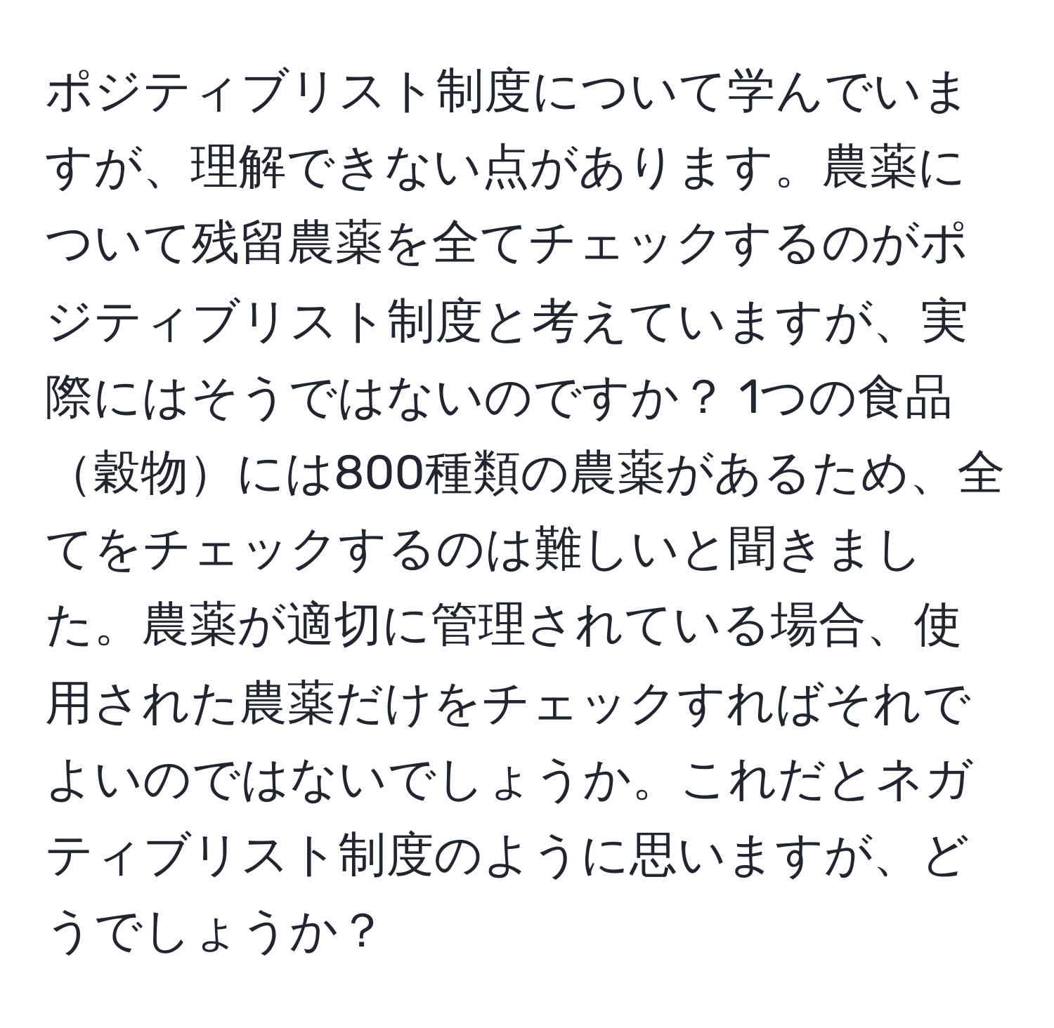 ポジティブリスト制度について学んでいますが、理解できない点があります。農薬について残留農薬を全てチェックするのがポジティブリスト制度と考えていますが、実際にはそうではないのですか？ 1つの食品穀物には800種類の農薬があるため、全てをチェックするのは難しいと聞きました。農薬が適切に管理されている場合、使用された農薬だけをチェックすればそれでよいのではないでしょうか。これだとネガティブリスト制度のように思いますが、どうでしょうか？